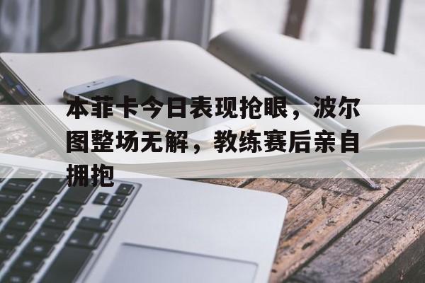 本菲卡今日表现抢眼，波尔图整场无解，教练赛后亲自拥抱