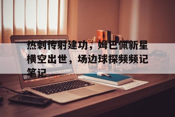 热刺传射建功，姆巴佩新星横空出世，场边球探频频记笔记